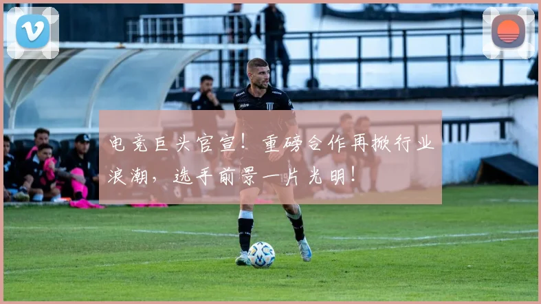 电竞巨头官宣!重磅合作再掀行业浪潮,选手前景一片光明!