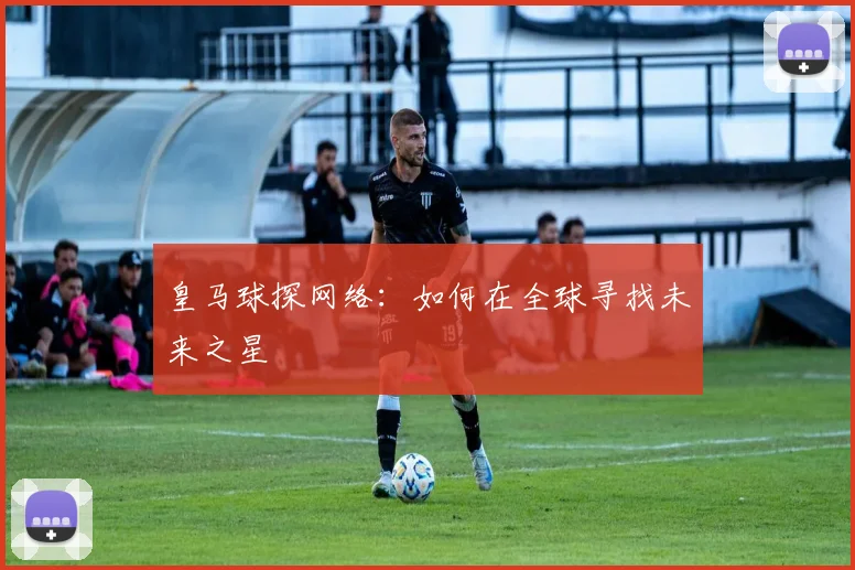 皇马球探网络：如何在全球寻找未来之星