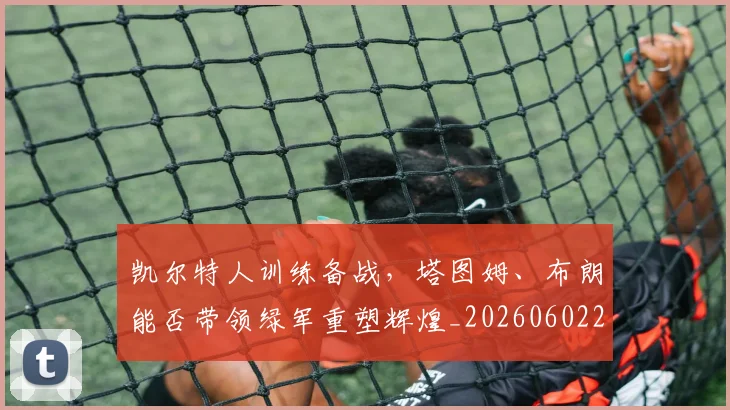 凯尔特人训练备战，塔图姆、布朗能否带领绿军重塑辉煌_20260602212514_20260704173316