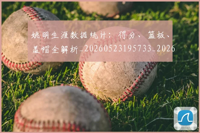 姚明生涯数据统计:得分、篮板、盖帽全解析_20260523195733_20260707143407
