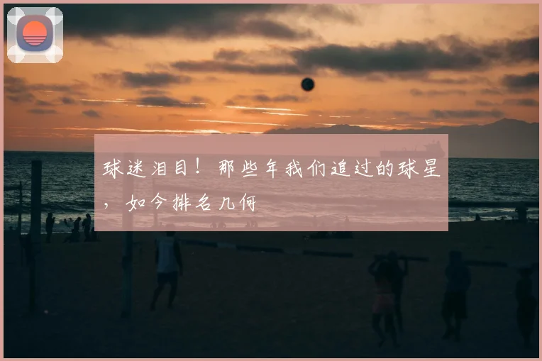 球迷泪目!那些年我们追过的球星,如今排名几何