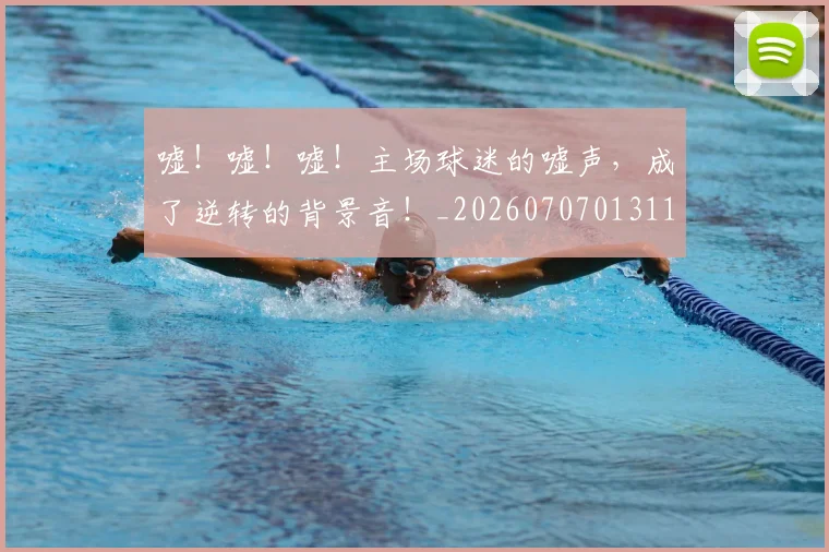嘘！嘘！嘘！主场球迷的嘘声，成了逆转的背景音！_20260707013116