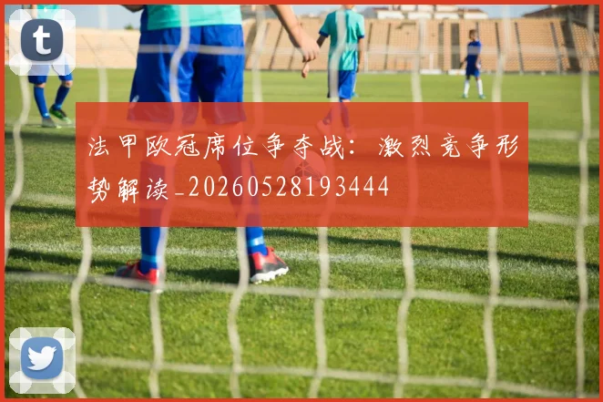 法甲欧冠席位争夺战:激烈竞争形势解读_20260528193444