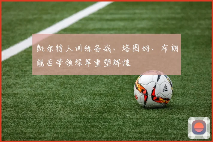 凯尔特人训练备战,塔图姆、布朗能否带领绿军重塑辉煌