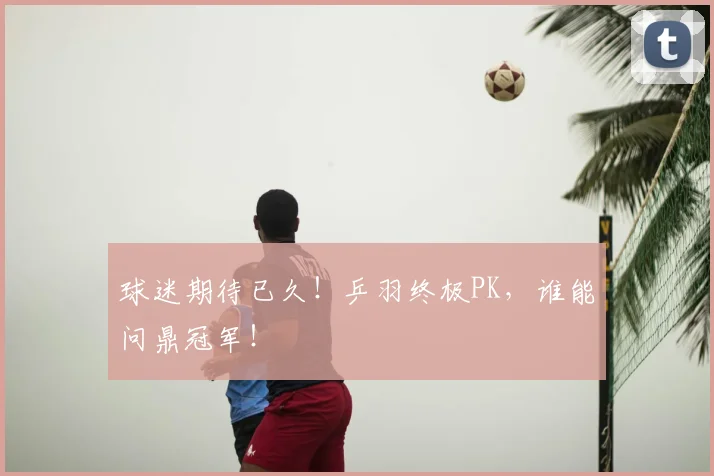 球迷期待已久!乒羽终极PK,谁能问鼎冠军!