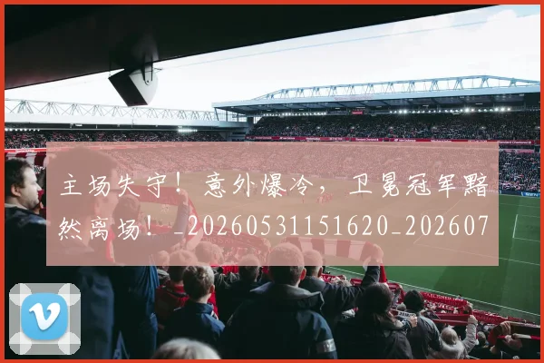 主场失守!意外爆冷,卫冕冠军黯然离场!_20260531151620_20260703212148