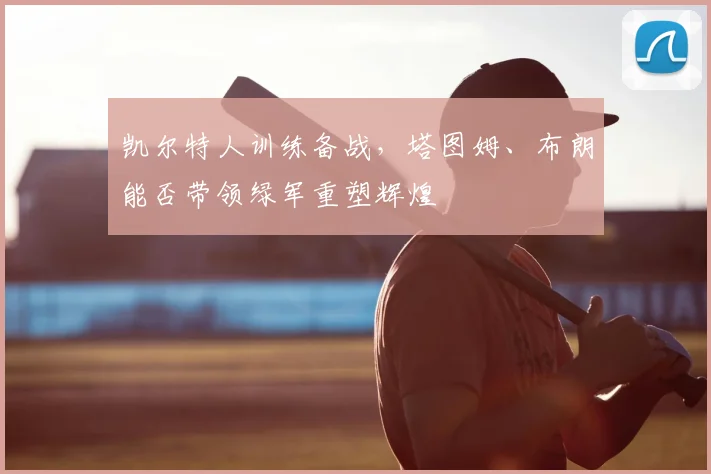 凯尔特人训练备战，塔图姆、布朗能否带领绿军重塑辉煌