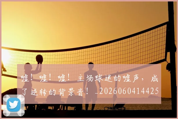嘘！嘘！嘘！主场球迷的嘘声，成了逆转的背景音！_20260604144253_20260707013117