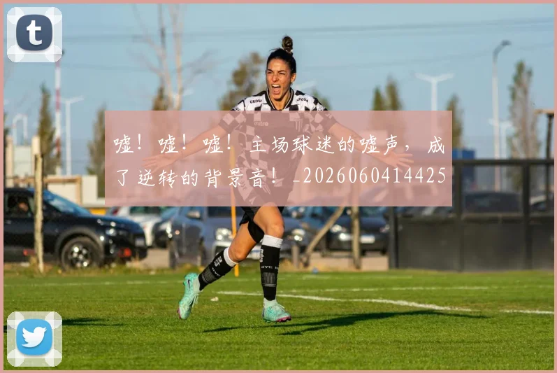 嘘!嘘!嘘!主场球迷的嘘声,成了逆转的背景音!_20260604144253_20260707013117
